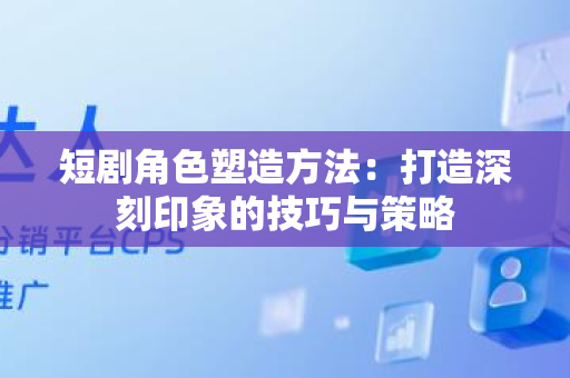 短剧角色塑造方法：打造深刻印象的技巧与策略