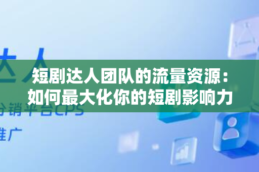短剧达人团队的流量资源：如何最大化你的短剧影响力
