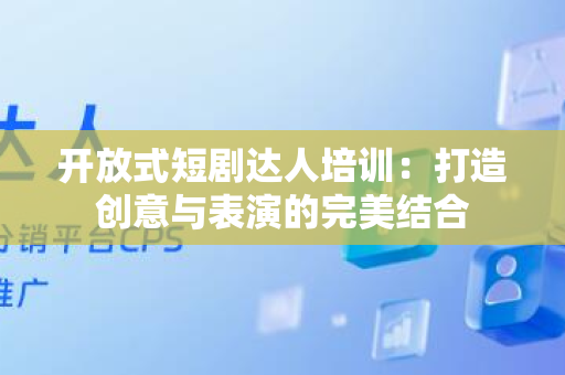 开放式短剧达人培训：打造创意与表演的完美结合