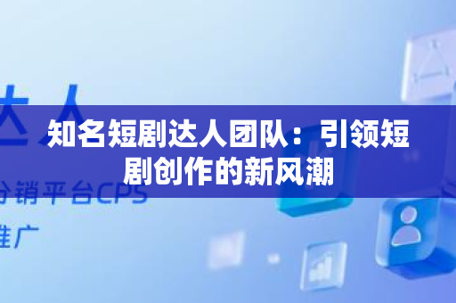 知名短剧达人团队：引领短剧创作的新风潮
