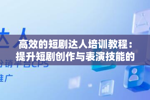 高效的短剧达人培训教程：提升短剧创作与表演技能的全面指南