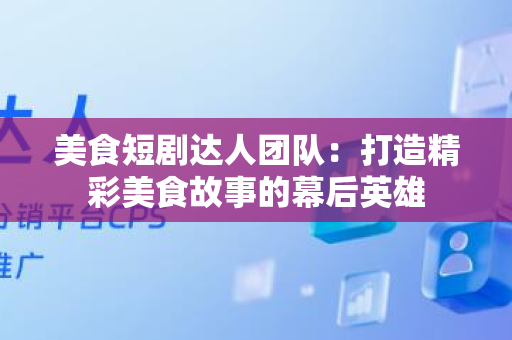 美食短剧达人团队：打造精彩美食故事的幕后英雄