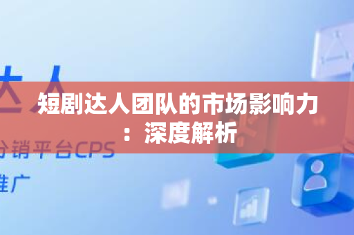 短剧达人团队的市场影响力：深度解析