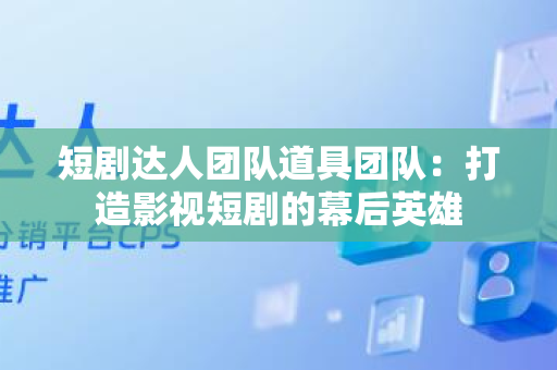 短剧达人团队道具团队：打造影视短剧的幕后英雄