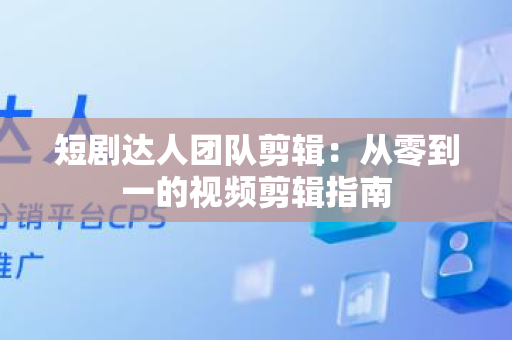短剧达人团队剪辑：从零到一的视频剪辑指南