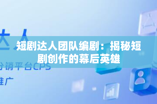 短剧达人团队编剧：揭秘短剧创作的幕后英雄