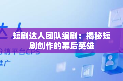 短剧达人团队编剧：揭秘短剧创作的幕后英雄