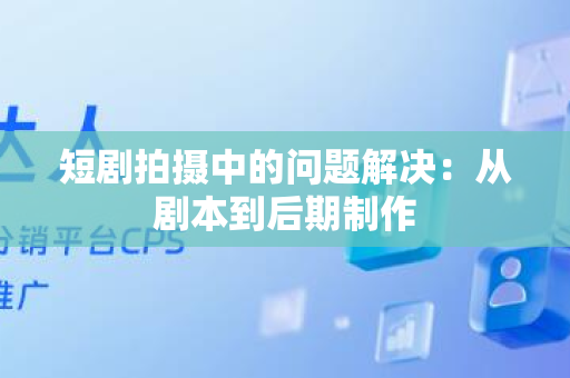 短剧拍摄中的问题解决：从剧本到后期制作
