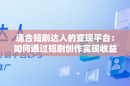 适合短剧达人的变现平台：如何通过短剧创作实现收益？