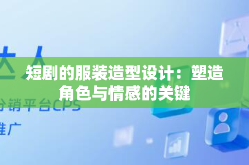 短剧的服装造型设计：塑造角色与情感的关键