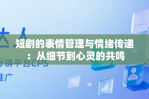 短剧的表情管理与情绪传递：从细节到心灵的共鸣