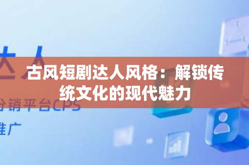 古风短剧达人风格：解锁传统文化的现代魅力