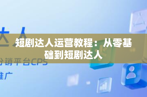 短剧达人运营教程：从零基础到短剧达人