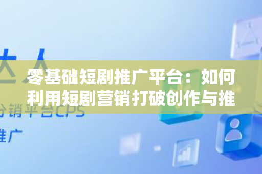 零基础短剧推广平台：如何利用短剧营销打破创作与推广的壁垒？