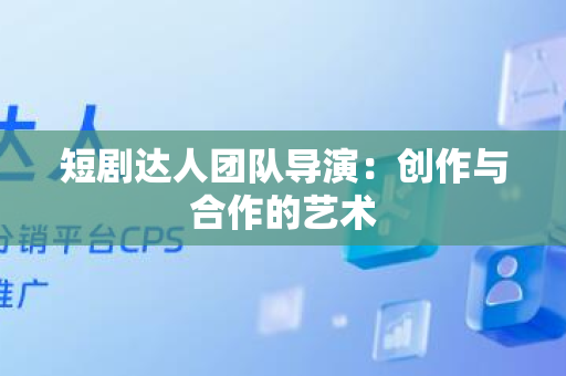 短剧达人团队导演：创作与合作的艺术