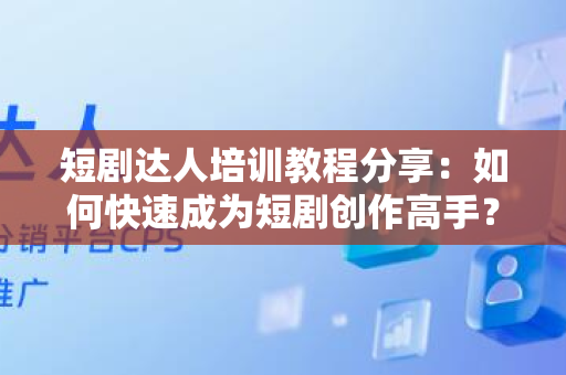 短剧达人培训教程分享：如何快速成为短剧创作高手？
