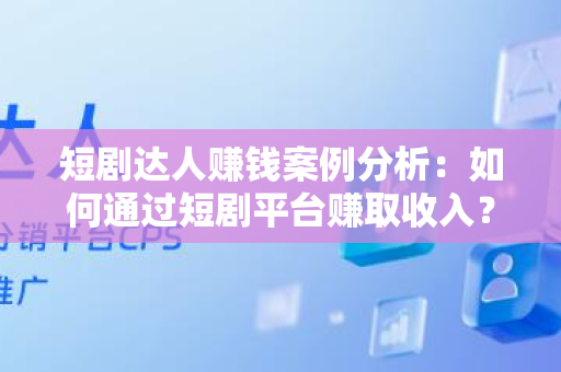 短剧达人赚钱案例分析：如何通过短剧平台赚取收入？