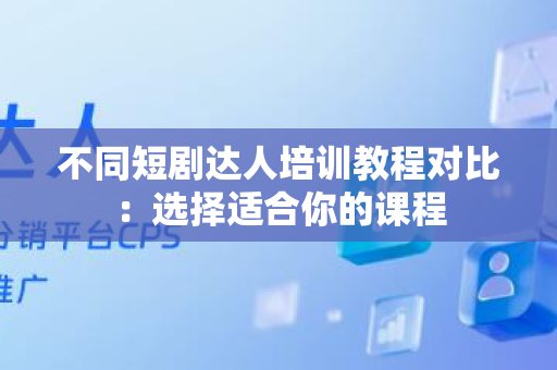 不同短剧达人培训教程对比：选择适合你的课程