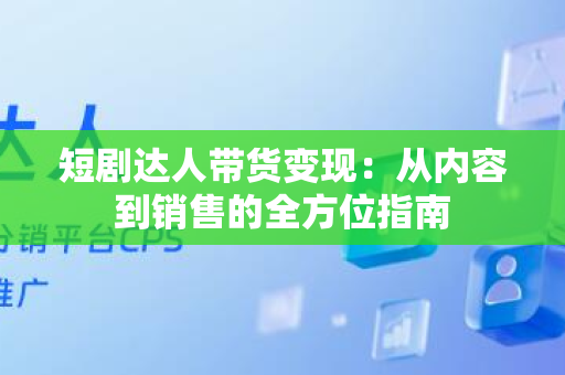 短剧达人带货变现：从内容到销售的全方位指南